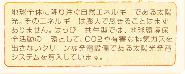 地球全体に降り注ぐ自然エネルギーである太陽光。そのエネルギーは膨大で尽きることはまずありません。はっぴー共生型では、地球環境保全活動の一環として、CO2や有害な排気ガスを出さないクリーンな発電設備である太陽光発電システムを導入しています。